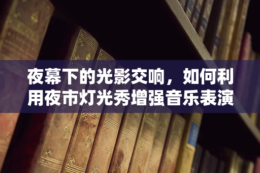 夜幕下的光影交响，如何利用夜市灯光秀增强音乐表演的沉浸感？