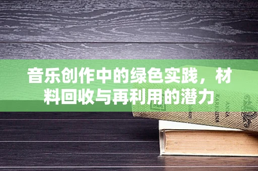 音乐创作中的绿色实践，材料回收与再利用的潜力