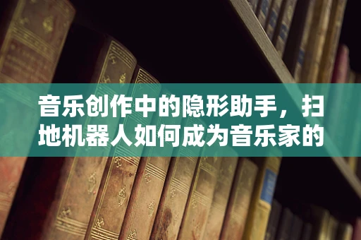 音乐创作中的隐形助手，扫地机器人如何成为音乐家的工作伙伴？