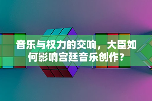 音乐与权力的交响，大臣如何影响宫廷音乐创作？