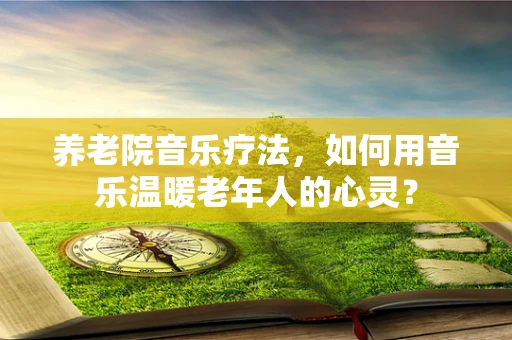 养老院音乐疗法，如何用音乐温暖老年人的心灵？