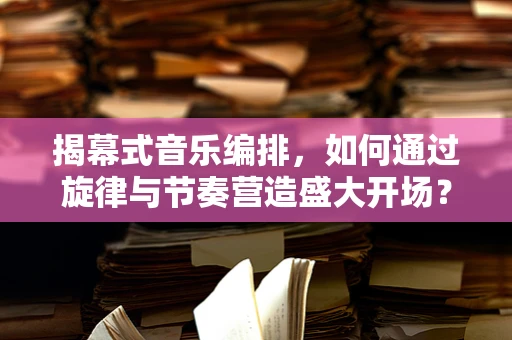 揭幕式音乐编排，如何通过旋律与节奏营造盛大开场？