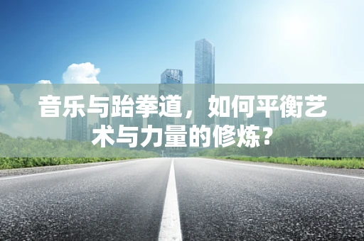 音乐与跆拳道，如何平衡艺术与力量的修炼？