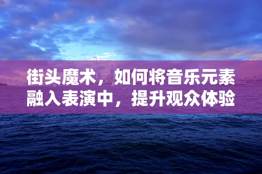 街头魔术，如何将音乐元素融入表演中，提升观众体验？