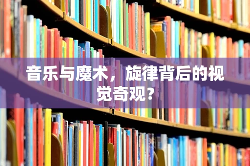 音乐与魔术，旋律背后的视觉奇观？