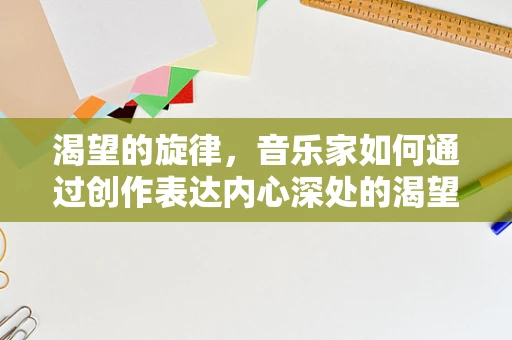 渴望的旋律，音乐家如何通过创作表达内心深处的渴望？