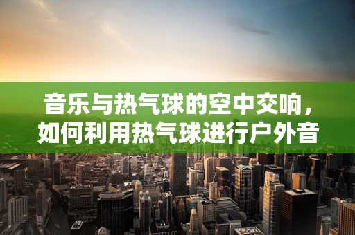 音乐与热气球的空中交响，如何利用热气球进行户外音乐会策划？