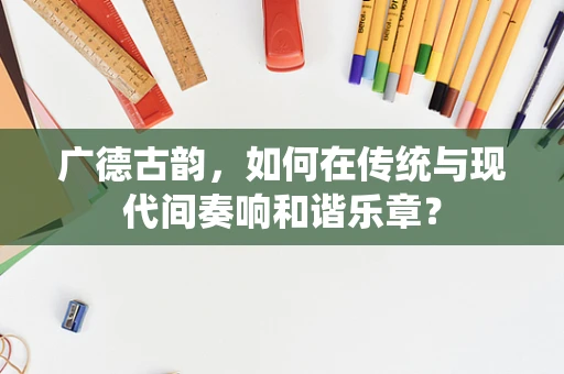 广德古韵，如何在传统与现代间奏响和谐乐章？