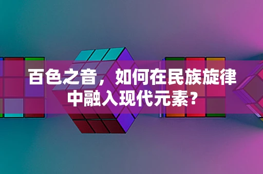 百色之音，如何在民族旋律中融入现代元素？