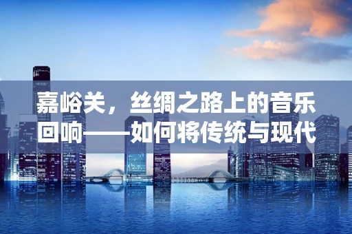 嘉峪关，丝绸之路上的音乐回响——如何将传统与现代音乐元素融合？